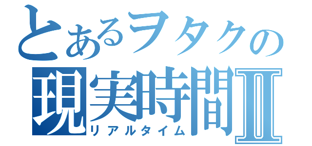 とあるヲタクの現実時間Ⅱ（リアルタイム）