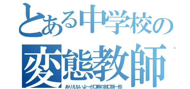 とある中学校の変態教師（ありえないよ～が口癖の田口慎一郎）