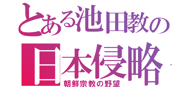 とある池田教の日本侵略（朝鮮宗教の野望）