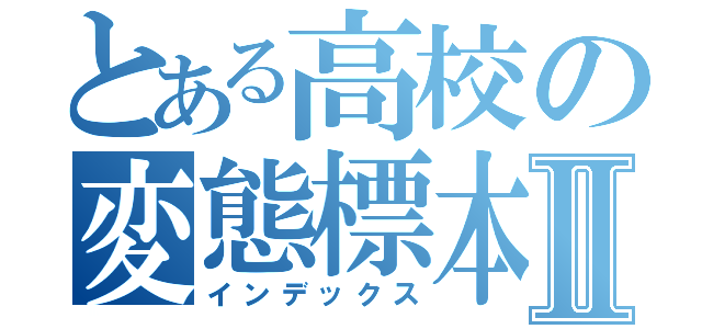 とある高校の変態標本Ⅱ（インデックス）