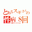 とあるスギさんの性病８回（８回ウツッタンだよ）