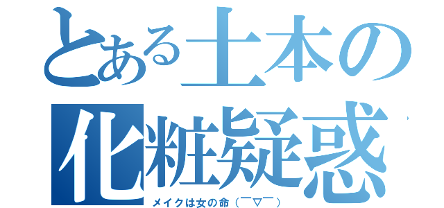 とある土本の化粧疑惑（メイクは女の命（￣▽￣））