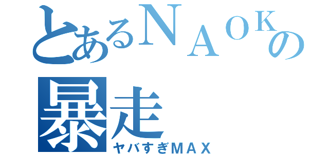 とあるＮＡＯＫＩ氏の暴走（ヤバすぎＭＡＸ）