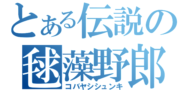 とある伝説の毬藻野郎（コバヤシシュンキ）