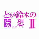 とある鈴木の妄 想 癖Ⅱ（Ｅｖｅｒ ｄａｙ）