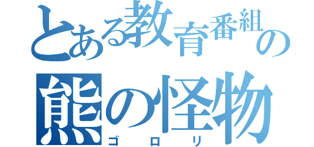 とある教育番組の熊の怪物（ゴロリ）