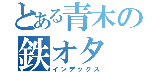 とある青木の鉄オタ（インデックス）