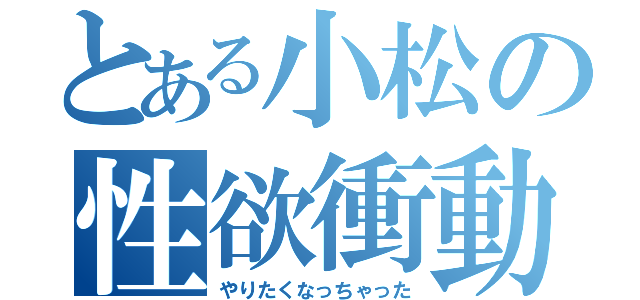 とある小松の性欲衝動（やりたくなっちゃった）