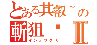 とある其叡~の斬狙砍Ⅱ（インデックス）