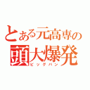 とある元高専の頭大爆発（ビッグバン）