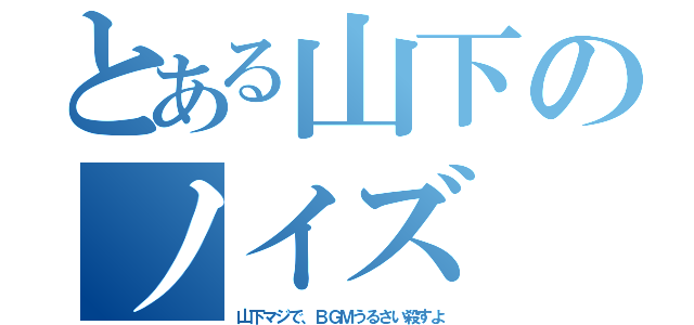 とある山下のノイズ（山下マジで、ＢＧＭうるさい殺すよ）