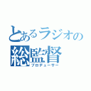 とあるラジオの総監督（プロデューサー）