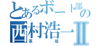 とあるボート部の西村浩一Ⅱ（茶祖）