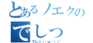 とあるノエクのでしっ（でしっ（・ω・）ノ）