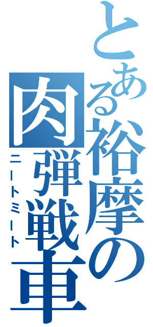 とある裕摩の肉弾戦車（ニートミート）