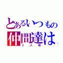 とあるいつもの仲間達は（３人組）