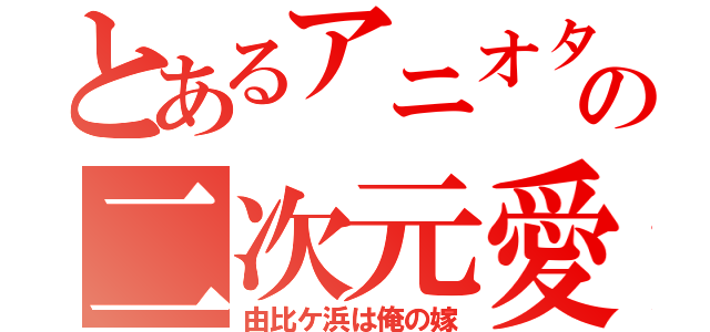 とあるアニオタの二次元愛（由比ケ浜は俺の嫁）