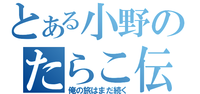 とある小野のたらこ伝説（俺の旅はまだ続く）