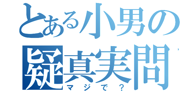 とある小男の疑真実問（マジで？）