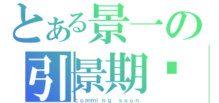 とある景一の引景期盼（ｃｏｍｍｉｎｇ ｓｏｏｎ）