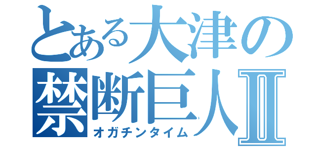 とある大津の禁断巨人Ⅱ（オガチンタイム）