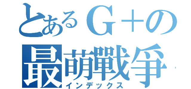 とあるＧ＋の最萌戰爭（インデックス）