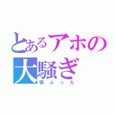 とあるアホの大騒ぎ（頭ぶった）