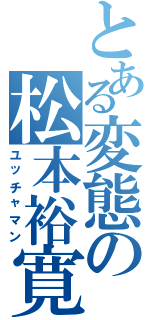 とある変態の松本裕寛（ユッチャマン）