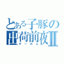 とある子豚の出荷前夜Ⅱ（ずーみん）