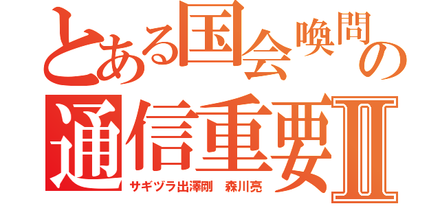 とある国会喚問の通信重要Ⅱ（サギヅラ出澤剛 森川亮）