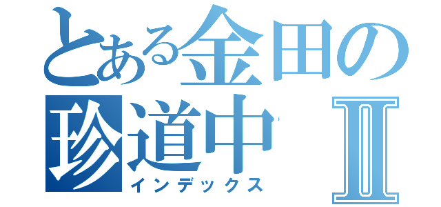 とある金田の珍道中Ⅱ（インデックス）