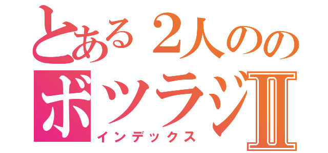 とある２人ののボツラジオ♪Ⅱ（インデックス）