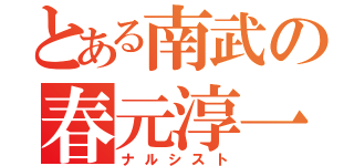 とある南武の春元淳一（ナルシスト）