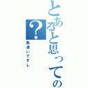 とあると思ってんの？（勘違いですし）