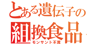 とある遺伝子の組換食品（モンサント不買）