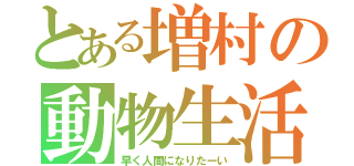 とある増村の動物生活（早く人間になりたーい）