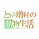 とある増村の動物生活（早く人間になりたーい）