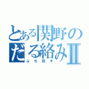 とある関野のだる絡みⅡ（ぶち殺す）