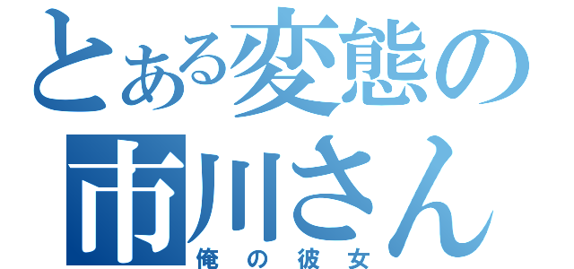 とある変態の市川さん（俺の彼女）