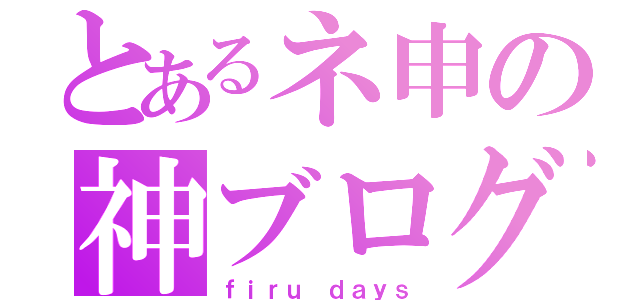 とあるネ申の神ブログ（ｆｉｒｕ ｄａｙｓ）