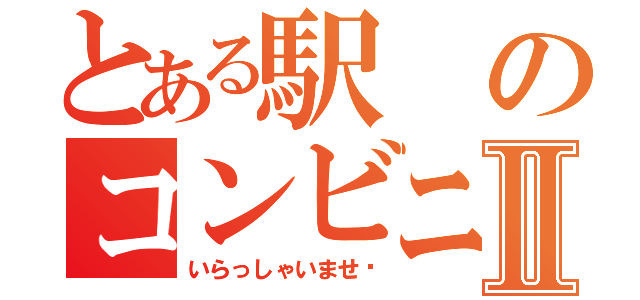 とある駅のコンビニⅡ（いらっしゃいませ〜）