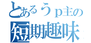 とあるうｐ主の短期趣味（）