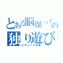 とある脳爆っ子の独り遊び（ピギャヘド中毒）