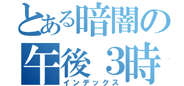 とある暗闇の午後３時（インデックス）