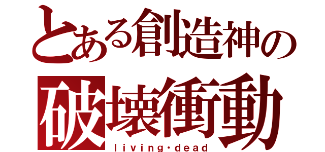 とある創造神の破壊衝動（ｌｉｖｉｎｇ・ｄｅａｄ）