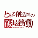 とある創造神の破壊衝動（ｌｉｖｉｎｇ・ｄｅａｄ）