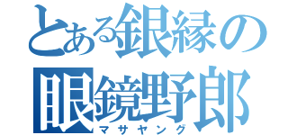 とある銀縁の眼鏡野郎（マサヤング）