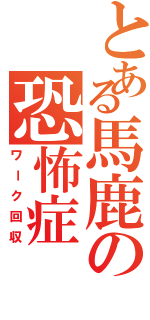 とある馬鹿の恐怖症（ワーク回収）