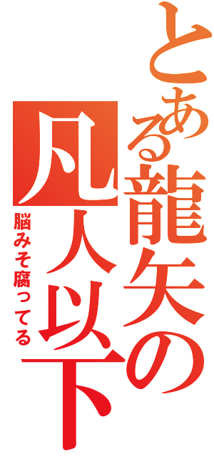 とある龍矢の凡人以下（脳みそ腐ってる）