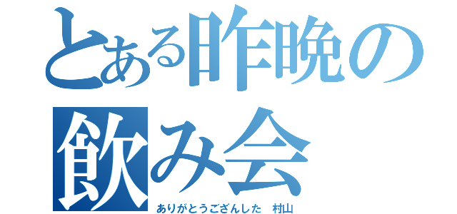 とある昨晩の飲み会（ありがとうござんした　村山）